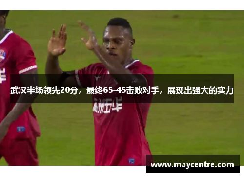 武汉半场领先20分，最终65-45击败对手，展现出强大的实力